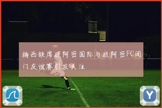 梅西缺席迈阿密国际与迈阿密FC闭门友谊赛引发关注