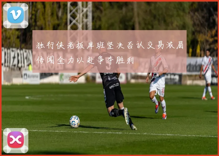独行侠老板库班坚决否认交易浓眉传闻全力以赴争夺胜利