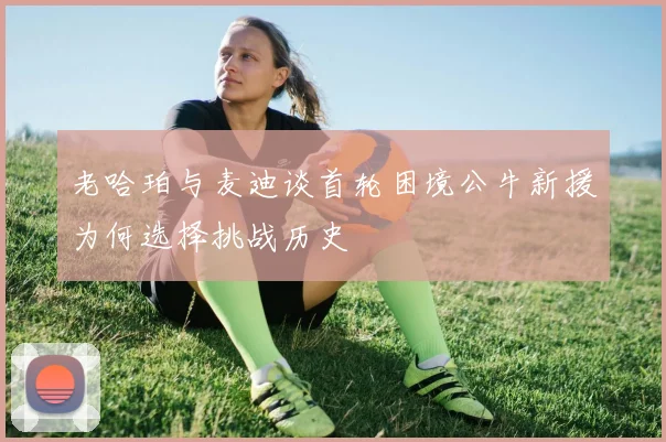 老哈珀与麦迪谈首轮困境公牛新援为何选择挑战历史
