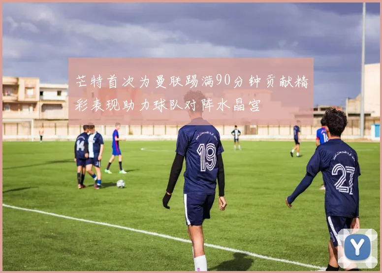 芒特首次为曼联踢满90分钟贡献精彩表现助力球队对阵水晶宫