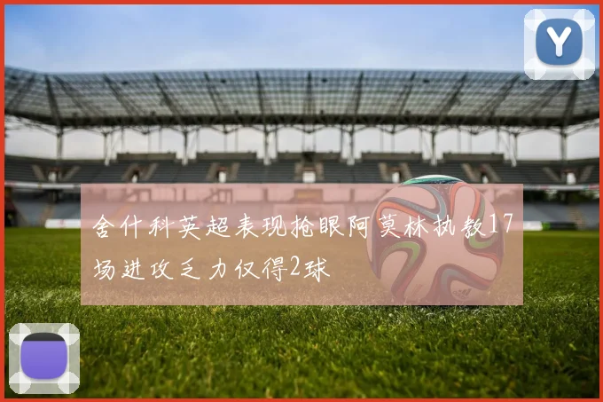 舍什科英超表现抢眼阿莫林执教17场进攻乏力仅得2球