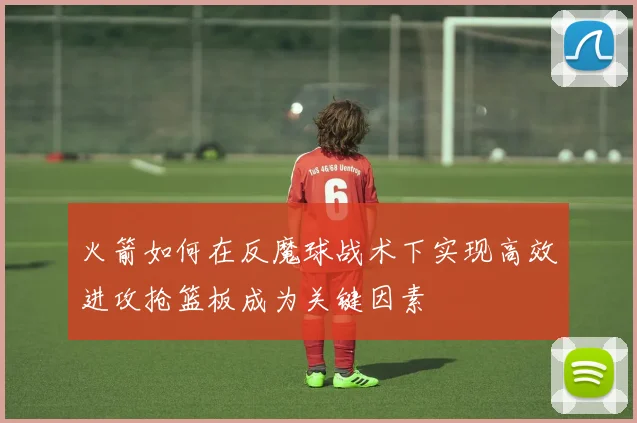 火箭如何在反魔球战术下实现高效进攻抢篮板成为关键因素