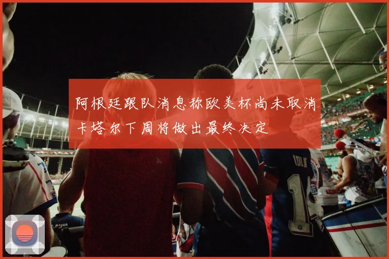 阿根廷跟队消息称欧美杯尚未取消卡塔尔下周将做出最终决定