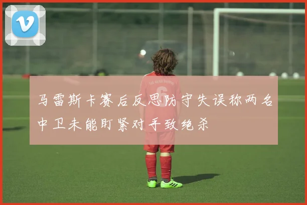 马雷斯卡赛后反思防守失误称两名中卫未能盯紧对手致绝杀