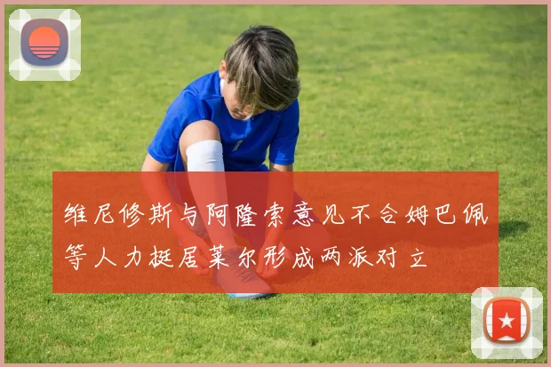 维尼修斯与阿隆索意见不合姆巴佩等人力挺居莱尔形成两派对立