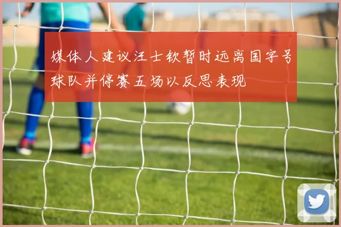 媒体人建议汪士钦暂时远离国字号球队并停赛五场以反思表现