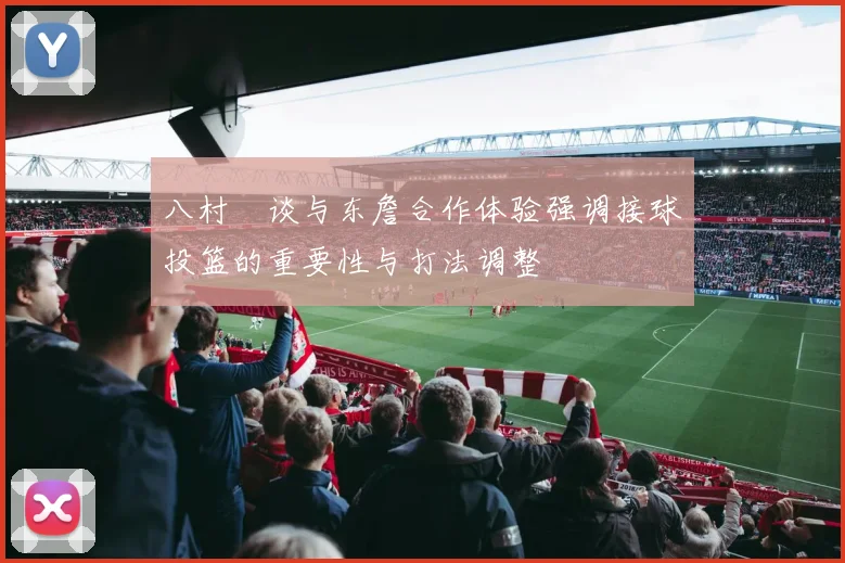 八村塁谈与东詹合作体验强调接球投篮的重要性与打法调整