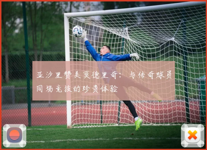 亚沙里赞美莫德里奇：与传奇球员同场竞技的珍贵体验