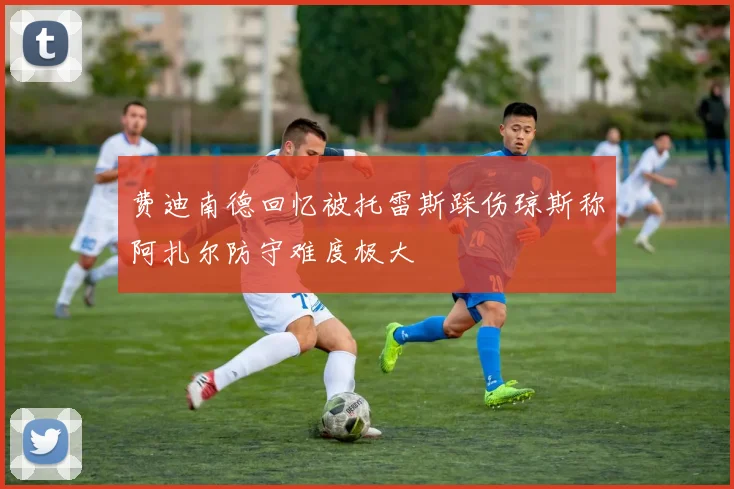 费迪南德回忆被托雷斯踩伤琼斯称阿扎尔防守难度极大