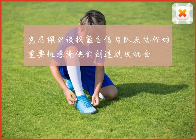 克尼佩尔谈投篮自信与队友协作的重要性感谢他们创造进攻机会