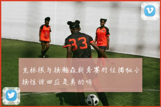 克林根与杨瀚森新秀赛对位揭秘小杨惊讶回应是真的吗