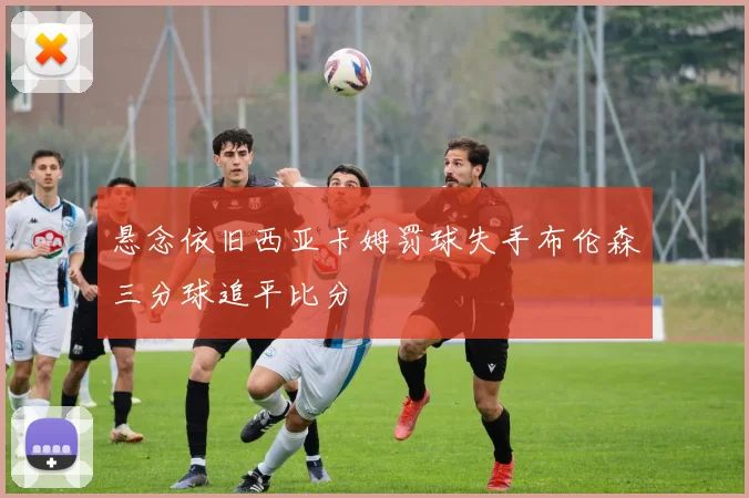 悬念依旧西亚卡姆罚球失手布伦森三分球追平比分