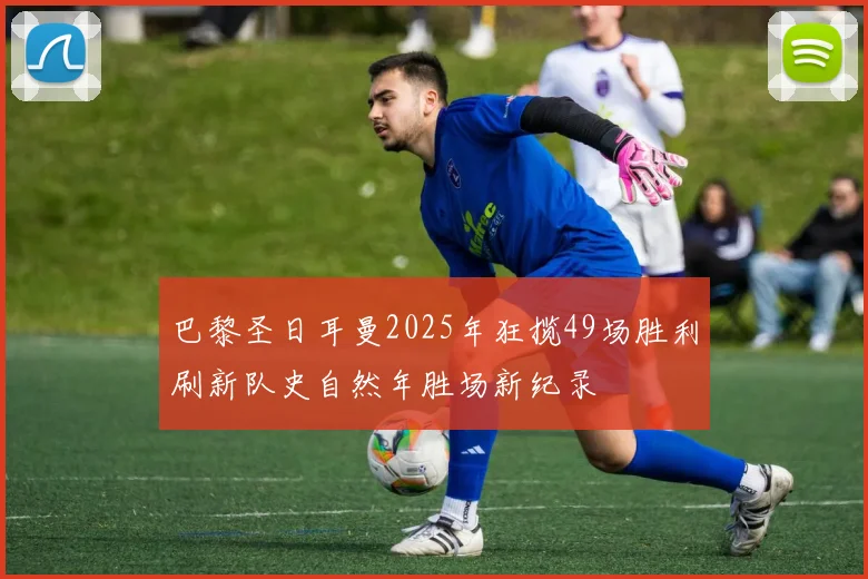 巴黎圣日耳曼2025年狂揽49场胜利刷新队史自然年胜场新纪录