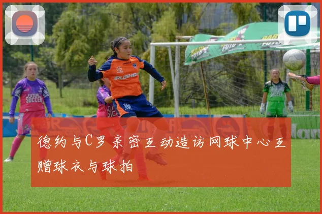 德约与C罗亲密互动造访网球中心互赠球衣与球拍