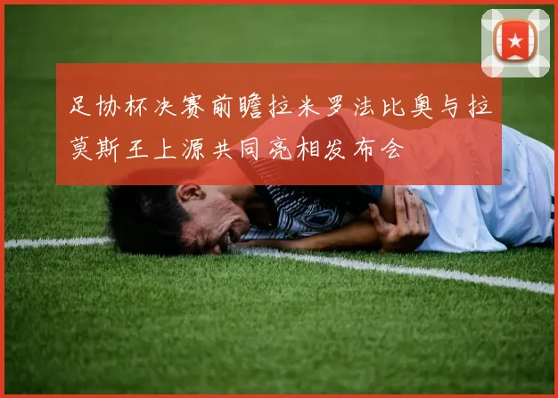 足协杯决赛前瞻拉米罗法比奥与拉莫斯王上源共同亮相发布会