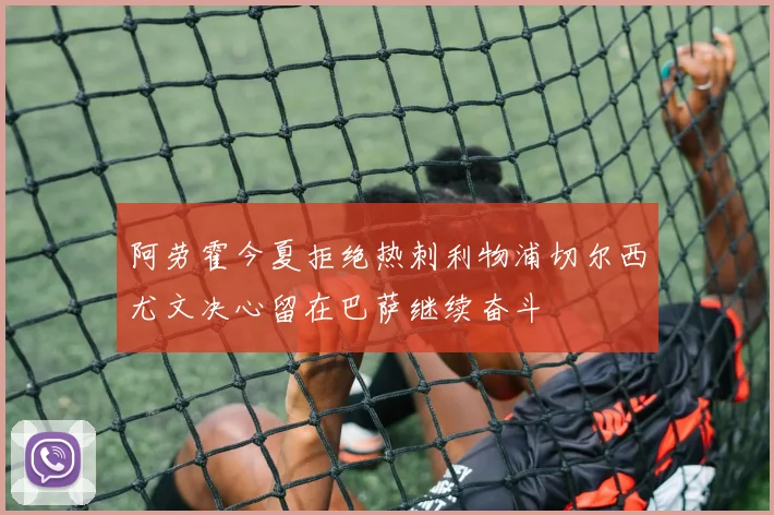 阿劳霍今夏拒绝热刺利物浦切尔西尤文决心留在巴萨继续奋斗